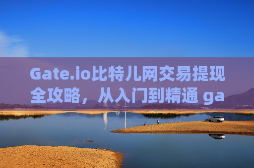 Gate.io比特儿网交易提现全攻略，从入门到精通 gateio比特儿网怎么交易提现