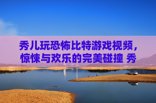 秀儿玩恐怖比特游戏视频，惊悚与欢乐的完美碰撞 秀儿玩恐怖比特游戏视频