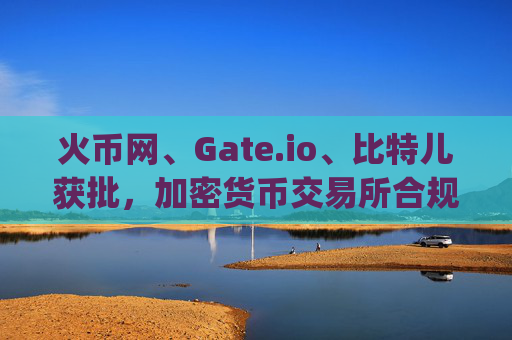 火币网、Gate.io、比特儿获批，加密货币交易所合规化迈入新阶段 火币网gateio比特儿获批