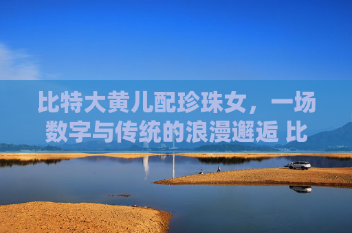 比特大黄儿配珍珠女，一场数字与传统的浪漫邂逅 比特大黄儿配珍珠女