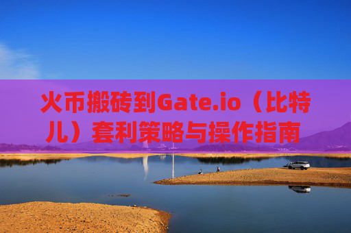 火币搬砖到Gate.io（比特儿）套利策略与操作指南 火币搬砖到gateio比特儿