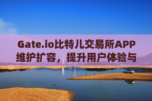Gate.io比特儿交易所APP维护扩容，提升用户体验与交易安全 gateio比特儿交易所app维护扩容