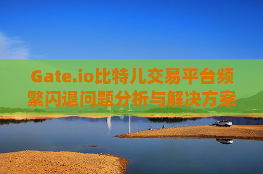 Gate.io比特儿交易平台频繁闪退问题分析与解决方案 gateio比特儿交易平台闪退