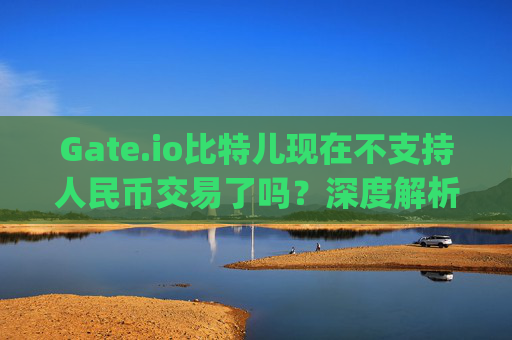 Gate.io比特儿现在不支持人民币交易了吗？深度解析与替代方案 gateio比特儿现在不能rmb交易么