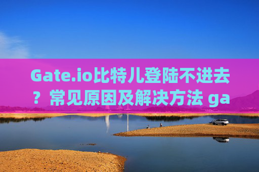 Gate.io比特儿登陆不进去？常见原因及解决方法 gateio比特儿登陆不进去