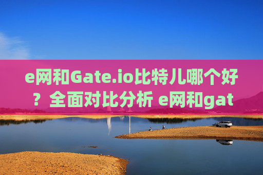 e网和Gate.io比特儿哪个好？全面对比分析 e网和gateio比特儿 哪个好