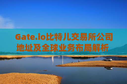 Gate.io比特儿交易所公司地址及全球业务布局解析 gateio比特儿交易所公司地址