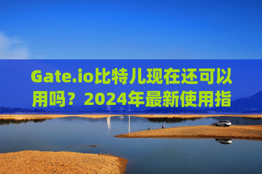 Gate.io比特儿现在还可以用吗？2024年最新使用指南 gateio比特儿现在还可以用吗