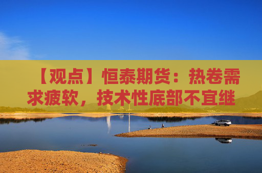 【观点】恒泰期货：热卷需求疲软，技术性底部不宜继续沽空