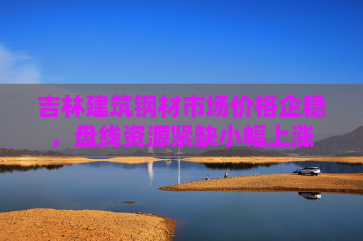 吉林建筑钢材市场价格企稳，盘线资源紧缺小幅上涨