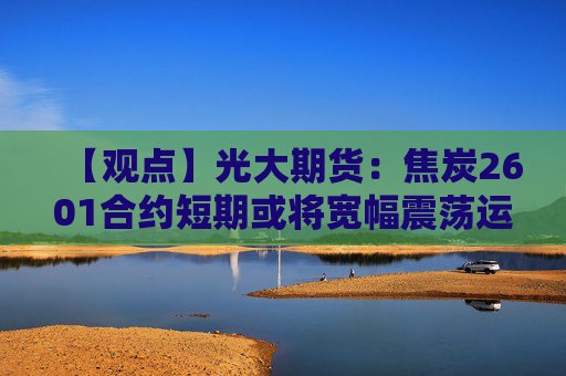 【观点】光大期货：焦炭2601合约短期或将宽幅震荡运行