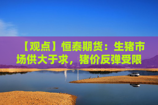 【观点】恒泰期货：生猪市场供大于求，猪价反弹受限