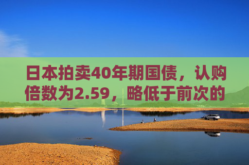 日本拍卖40年期国债，认购倍数为2.59，略低于前次的2.6，但高于过去12个月均值2.48