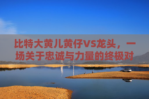 比特大黄儿黄仔VS龙头，一场关于忠诚与力量的终极对决 比特大黄儿黄仔vs龙头
