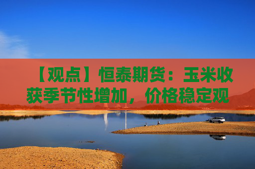 【观点】恒泰期货:玉米收获季节性增加,价格稳定观望为主