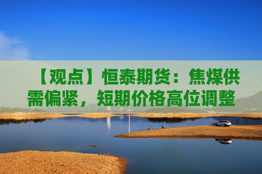【观点】恒泰期货:焦煤供需偏紧,短期价格高位调整趋稳