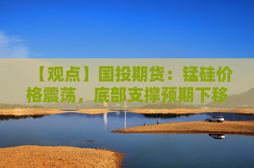 【观点】国投期货：锰硅价格震荡，底部支撑预期下移