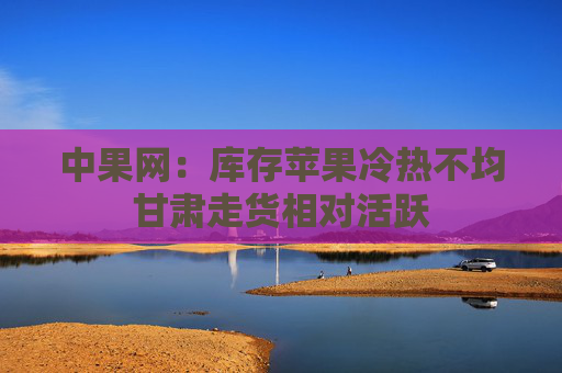 中果网：库存苹果冷热不均甘肃走货相对活跃