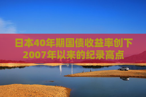 日本40年期国债收益率创下2007年以来的纪录高点