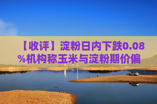 【收评】淀粉日内下跌0.08%机构称玉米与淀粉期价偏弱震荡
