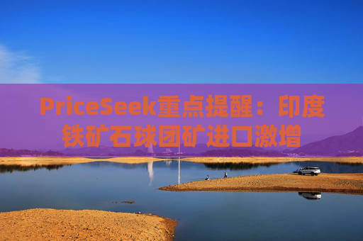 PriceSeek重点提醒:印度铁矿石球团矿进口激增