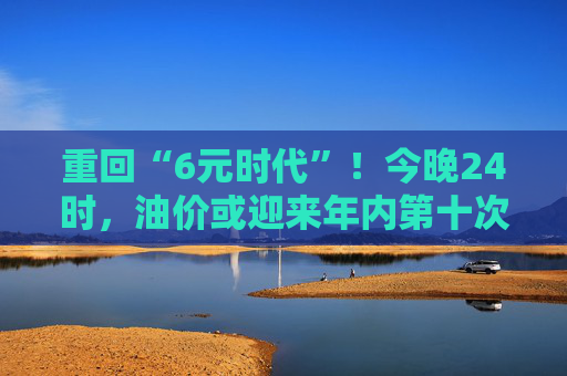 重回“6元时代”！今晚24时，油价或迎来年内第十次下调