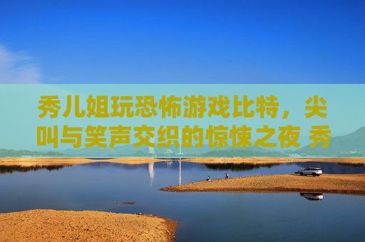 秀儿姐玩恐怖游戏比特，尖叫与笑声交织的惊悚之夜 秀儿姐玩恐怖游戏比特