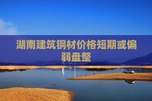 湖南建筑钢材价格短期或偏弱盘整
