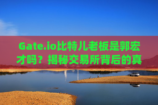 Gate.io比特儿老板是郭宏才吗？揭秘交易所背后的真实掌舵人 gateio比特儿老板是郭宏才吗