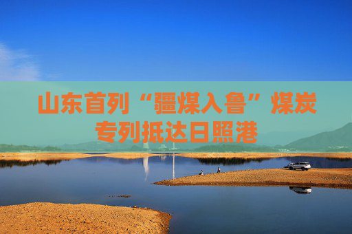山东首列“疆煤入鲁”煤炭专列抵达日照港