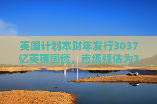 英国计划本财年发行3037亿英镑国债，市场预估为3081亿英镑