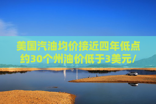 美国汽油均价接近四年低点约30个州油价低于3美元/加仑