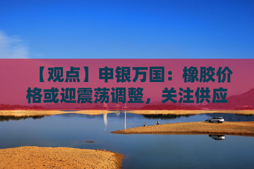 【观点】申银万国:橡胶价格或迎震荡调整,关注供应压力变化