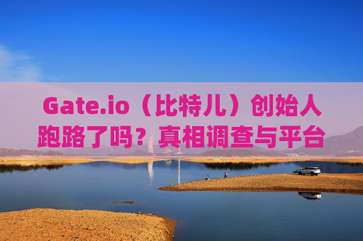 Gate.io（比特儿）创始人跑路了吗？真相调查与平台安全性分析 gateio比特儿创始人跑路了吗