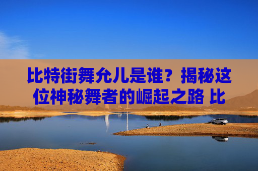 比特街舞允儿是谁？揭秘这位神秘舞者的崛起之路 比特街舞允儿是谁啊