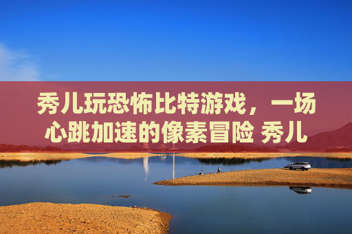 秀儿玩恐怖比特游戏，一场心跳加速的像素冒险 秀儿玩恐怖比特游戏