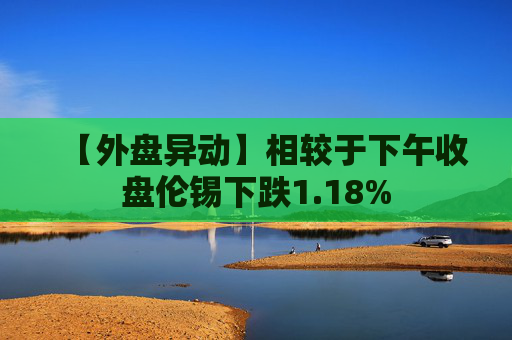 【外盘异动】相较于下午收盘伦锡下跌1.18%