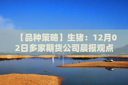 【品种策略】生猪:12月02日多家期货公司晨报观点汇总