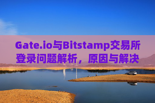 Gate.io与Bitstamp交易所登录问题解析，原因与解决方案 gate.io交易所登录不了bitstamp