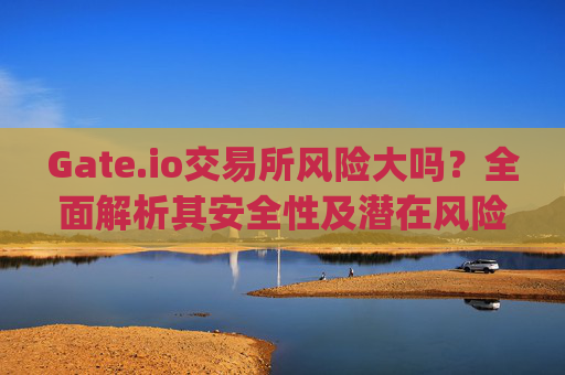 Gate.io交易所风险大吗？全面解析其安全性及潜在风险 gateio交易所风险大吗