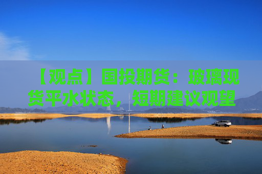 【观点】国投期货：玻璃现货平水状态，短期建议观望离场