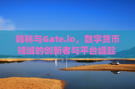 韩林与Gate.io，数字货币领域的创新者与平台崛起 韩林gateio
