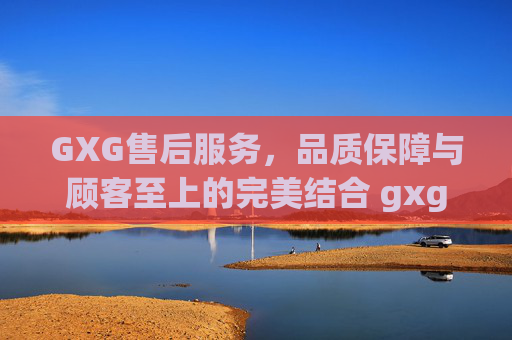GXG售后服务，品质保障与顾客至上的完美结合 gxg售后