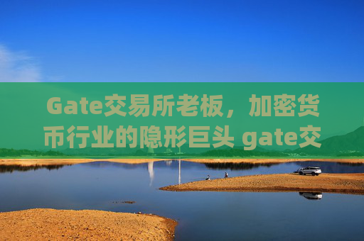 Gate交易所老板，加密货币行业的隐形巨头 gate交易所老板
