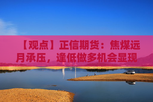 【观点】正信期货：焦煤远月承压，逢低做多机会显现