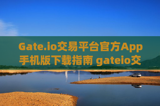 Gate.io交易平台官方App手机版下载指南 gateio交易平台官方app下载手机版
