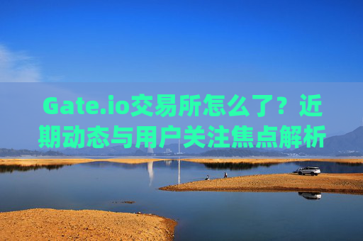 Gate.io交易所怎么了？近期动态与用户关注焦点解析 gate.io交易所怎么了