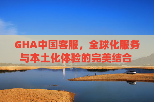 GHA中国客服，全球化服务与本土化体验的完美结合 gha中国客服