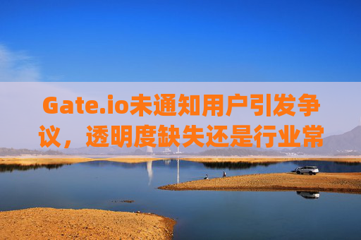 Gate.io未通知用户引发争议，透明度缺失还是行业常态？gateio没有通知