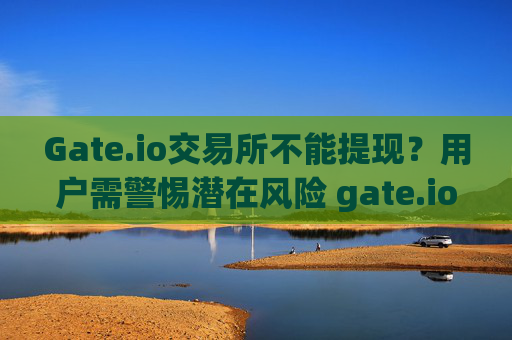 Gate.io交易所不能提现？用户需警惕潜在风险 gate.io交易所不能提现